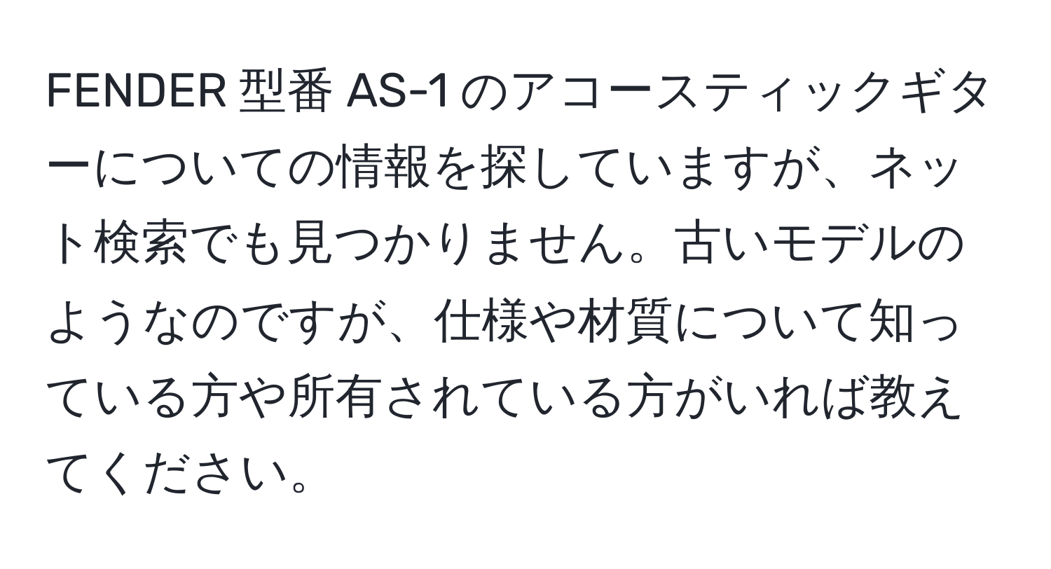 FENDER 型番 AS-1 のアコースティックギターについての情報を探していますが、ネット検索でも見つかりません。古いモデルのようなのですが、仕様や材質について知っている方や所有されている方がいれば教えてください。