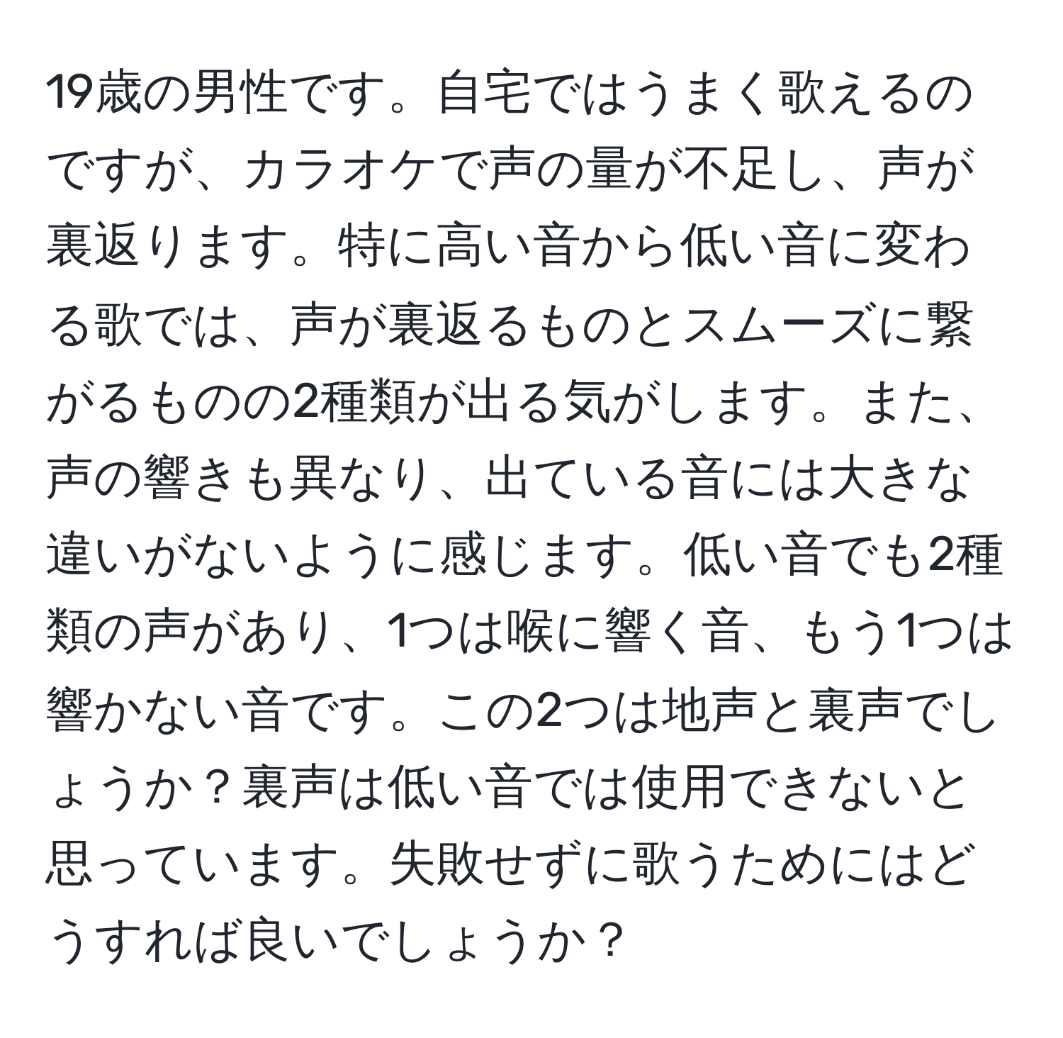 19歳の男性です。自宅ではうまく歌えるのですが、カラオケで声の量が不足し、声が裏返ります。特に高い音から低い音に変わる歌では、声が裏返るものとスムーズに繋がるものの2種類が出る気がします。また、声の響きも異なり、出ている音には大きな違いがないように感じます。低い音でも2種類の声があり、1つは喉に響く音、もう1つは響かない音です。この2つは地声と裏声でしょうか？裏声は低い音では使用できないと思っています。失敗せずに歌うためにはどうすれば良いでしょうか？