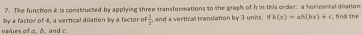 The function k is constructed by applying three transformations to the graph of h in this order: a horizontal dilation 
by a factor of 4, a vertical dilation by a factor of  1/2  , and a vertical translation by 3 units. If k(x)=ah(bx)+c , find the 
values of a, b, and c.