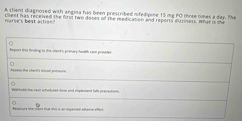 A client diagnosed with angina has been prescribed nifedipine 15 mg PO three times a day. The
client has received the first two doses of the medication and reports dizziness. What is the
nurse's best action?
Report this finding to the client's primary health care provider.
Assess the client's blood pressure.
Withhold the next scheduled dose and implement falls precautions.
Reassure the client that this is an expected adverse effect