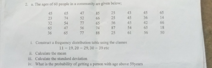 The ages of 60 people in a community are given below;
45 65 47 85 25 43 45 65
23 74 52 66 25 45 36 14
32 54 77 65 56 45 42 66
65 47 56 74 87 54 65 18
36 65 77 88 25 61 56 50
i. Construct a frequency distribution table using the classes
11-19, 20-29, 30-39etc
ii. Calculate the mean 
iii. Calculate the standard deviation 
iv. What is the probability of getting a person with age above 59years