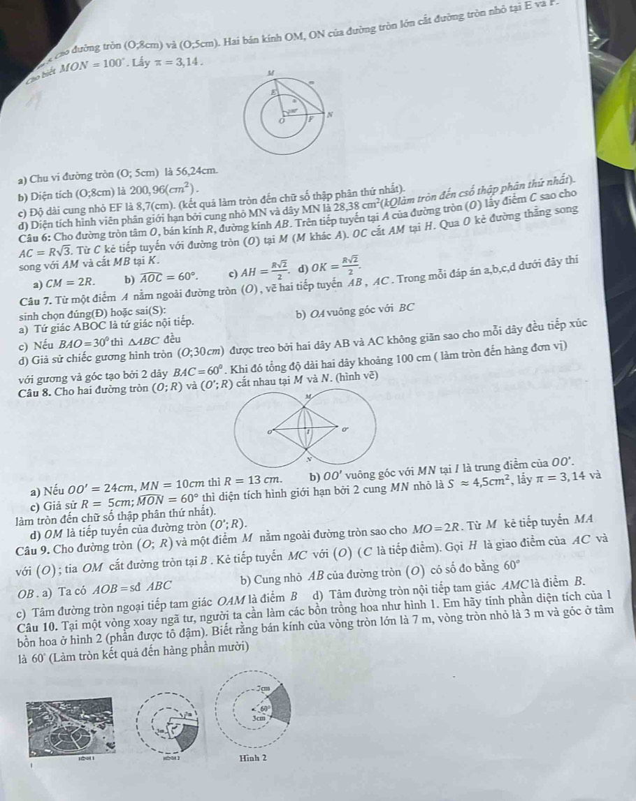 cáo đường tròn (0,8cm) và (0,5cm) A. Hai bán kính OM, ON của đường tròn lớn cắt đường tròn nhỏ tại E và P
Cáo biết MON=100°. Lấy π =3,14.
a) Chu vi đường tròn (0;5cm) là 56,24cm
b) Diện tích (0;8cm) là 200,96(cm^2).
c) Độ dài cung nhỏ EF là 8,7(cm). (kết quả làm tròn đến chữ số thập phân thứ nhất).
d) Diện tích hình viên phân giới hạn bởi cung nhỏ MN và dây MN là 28,38cm^2 (kQlàm tròn đến csố thập phân thứ nhất).
Câu 6: Cho đường tròn tâm O, bán kính R, đường kính AB. Trên tiếp tuyến tại A của đường tròn (O) lấy điểm C sao cho
AC=Rsqrt(3). Từ C kẻ tiếp tuyến với đường tròn (O) tại M (M khác A). OC cắt AM tại H. Qua O kẻ đường thăng song
song với AM và cắt MB tại K.
a) CM=2R. b) widehat AOC=60°. c) AH= Rsqrt(2)/2 .. d) OK= Rsqrt(2)/2 .
Câu 7. Từ một điểm A nằm ngoài đường tròn (O) , vẽ hai tiếp tuyển AB , AC . Trong mỗi đáp ản a,b,c,d đưới đây thi
sinh chọn đúng(Đ) hoặc sa ai(S):
a) Tứ giác ABOC là tứ giác nội tiếp. b) OA vuông góc với BC
c) Nếu BAO=30° thì △ ABC đều
d) Giả sử chiếc gương hình tròn (0;30cm) được treo bởi hai dây AB và AC không giãn sao cho mỗi dây đều tiếp xúc
với gương và góc tạo bởi 2 dây BAC=60°. Khi đó tổng độ dài hai dây khoảng 100 cm ( làm tròn đến hàng đơn vị)
Câu 8. Cho hai đường tròn (O;R) và (O';R) cắt nhau tại M va. (hình vẽ)
thì R=13cm. b) OO' vuông góc với MN tại / là trung điểm của OO'.
a) Nếu OO'=24cm,MN=10cm thì diện tích hình giới hạn bởi 2 cung MN nhỏ là Sapprox 4,5cm^2 , lẩy π =3,14 và
c) Giả sử R=5cm;widehat MON=60°
làm tròn đến chữ số thập phân thứ nhất).
d) OM là tiếp tuyến của đường tròn (O';R).
Câu 9. Cho đường tròn (O;R) và một điểm Mô nằm ngoài đường tròn sao cho MO=2R. Từ M kẻ tiếp tuyến MA
với (O) ; tia OM cắt đường tròn tại B . Kẻ tiếp tuyến MC với (O) (C là tiếp điểm). Gọi H là giao điểm của AC và
OB . a) Ta có AOB=sdABC b) Cung nhỏ AB của đường tròn (O) có số đo bằng 60°
c) Tâm đường tròn ngoại tiếp tam giác OAM là điểm B d) Tâm đường tròn nội tiếp tam giác AMC là điểm B.
Câu 10. Tại một vòng xoay ngã tư, người ta cần làm các bồn trồng hoa như hình 1. Em hãy tính phần diện tích của 1
bồn hoa ở hình 2 (phần được tô đậm). Biết rằng bán kính của vòng tròn lớn là 7 m, vòng tròn nhỏ là 3 m và góc ở tâm
là 60° (Làm tròn kết quả đến hàng phần mười)
