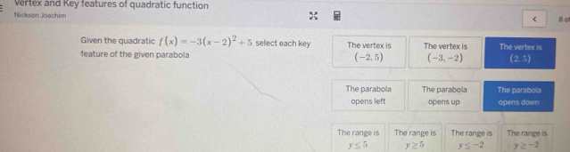 Vertex and Key features of quadratic function
Nickson Joachim
< 8 o
Given the quadratic f(x)=-3(x-2)^2+5 select each key The vertex is The vertex is
feature of the given parabola (-2,5) (-3,-2) The vertex is
(2,5)
The parabola The parabola The parabola
opens left opens up opens down
The range is The range is The range is The range is
y≤ 5 y≥ 5 y≤ -2 y≥ -2