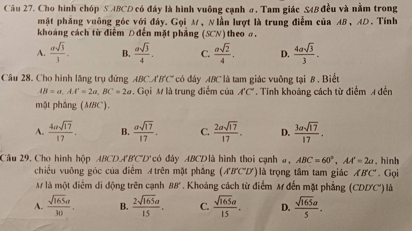 Cho hình chóp S. ABCD có đáy là hình vuông cạnh a. Tam giác SAB đều và nằm trong
mặt phăng vuông góc với đáy. Gọi M, Nlần lượt là trung điểm của AB, AD. Tính
khoáng cách từ điểm D đến mặt phẳng (SCN) theo a.
A.  asqrt(3)/3 .  asqrt(3)/4 . C.  asqrt(2)/4 . D.  4asqrt(3)/3 . 
B.
Câu 28. Cho hình lăng trụ đứng ABC.''' 'B'C' có đáy ABC là tam giác vuông tại B. Biết
AB=a, AA'=2a, BC=2a. Gọi M là trung điểm của A'C'. Tính khoảng cách từ điểm 4 đến
mặt phắng (MBC).
A.  4asqrt(17)/17 .  asqrt(17)/17 . C.  2asqrt(17)/17 .  3asqrt(17)/17 . 
B.
D.
Câu 29. Cho hình hộp ABCD. A'B'C'D' có đáy ABCDlà hình thoi cạnh #, ABC=60°, AA'=2a , hình
chiếu vuông góc của điểm A trên mặt phẳng (A'B'C'D') là trọng tâm tam giác A'B'C'. Gọi
M là một điểm di động trên cạnh BB'. Khoảng cách từ điểm M đến mặt phẳng (CDD'C') là
A.  sqrt(165)a/30 .  2sqrt(165)a/15 .  sqrt(165)a/15 .  sqrt(165)a/5 . 
B.
C.
D.