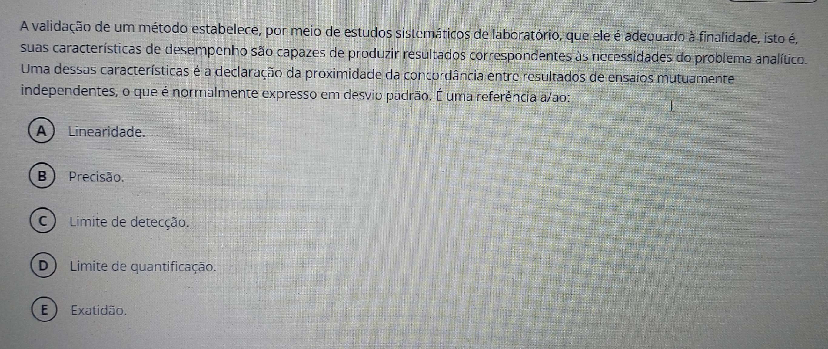 A validação de um método estabelece, por meio de estudos sistemáticos de laboratório, que ele é adequado à finalidade, isto é,
suas características de desempenho são capazes de produzir resultados correspondentes às necessidades do problema analítico.
Uma dessas características é a declaração da proximidade da concordância entre resultados de ensaios mutuamente
independentes, o que é normalmente expresso em desvio padrão. É uma referência a/ao:
A) Linearidade.
B ) Precisão.
C) Limite de detecção.
D ) Limite de quantificação.
E ) Exatidão.