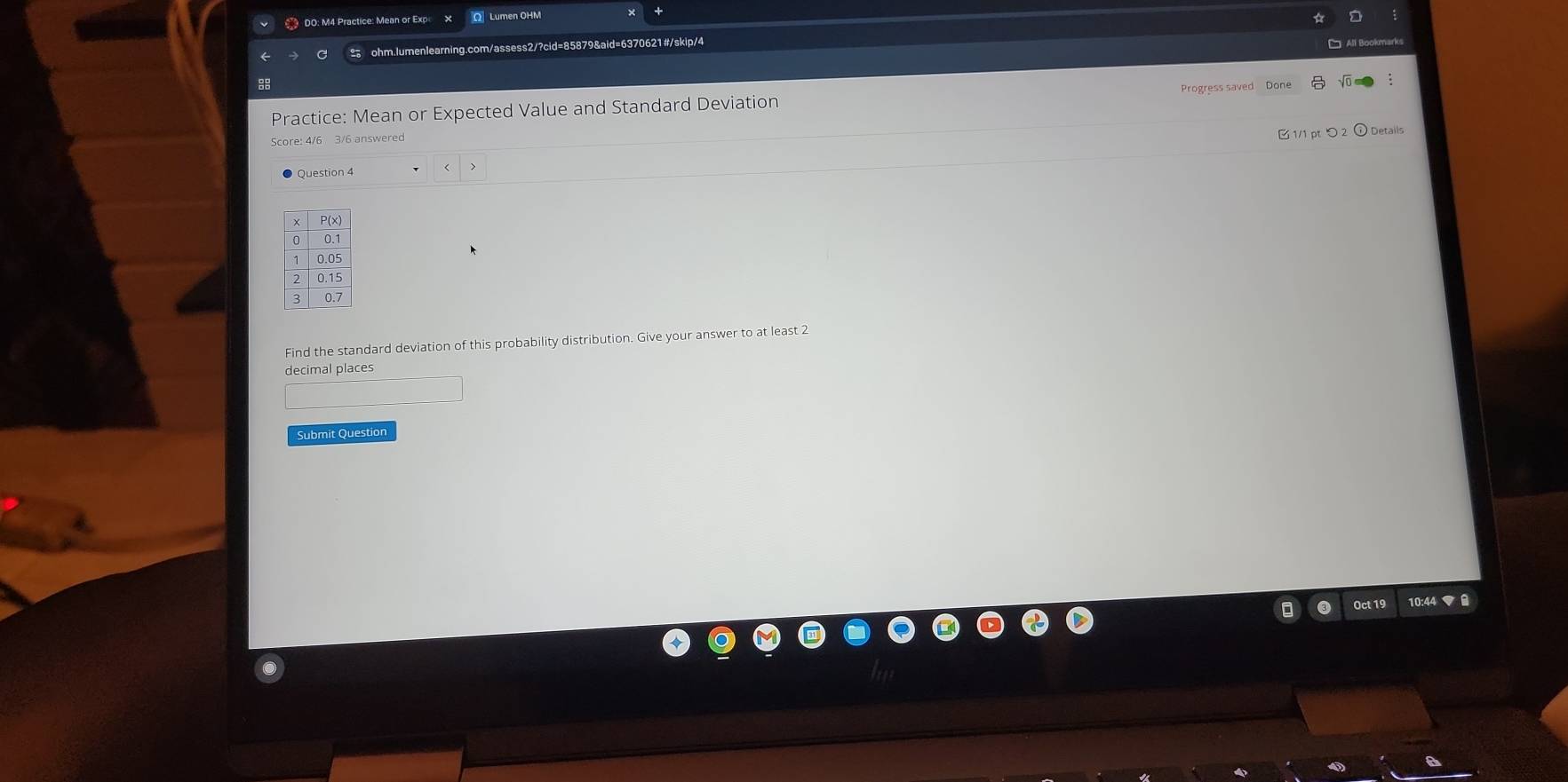 DO: M4 Practice: Mean or Ex O Lumen OHM 
ohm.lumenlearning.com/assess2/?cid=85879&aid=6370621#/skip/4 
L All Bookmarks 
88 
Practice: Mean or Expected Value and Standard Deviation Progress saved Done √ 
Score: 4/6 3/6 answered 
1/1 ptつ2 O Details 
Question 4 
Find the standard deviation of this probability distribution. Give your answer to at least 2
decimal places 
Submit Question 
Oct 19 10:44