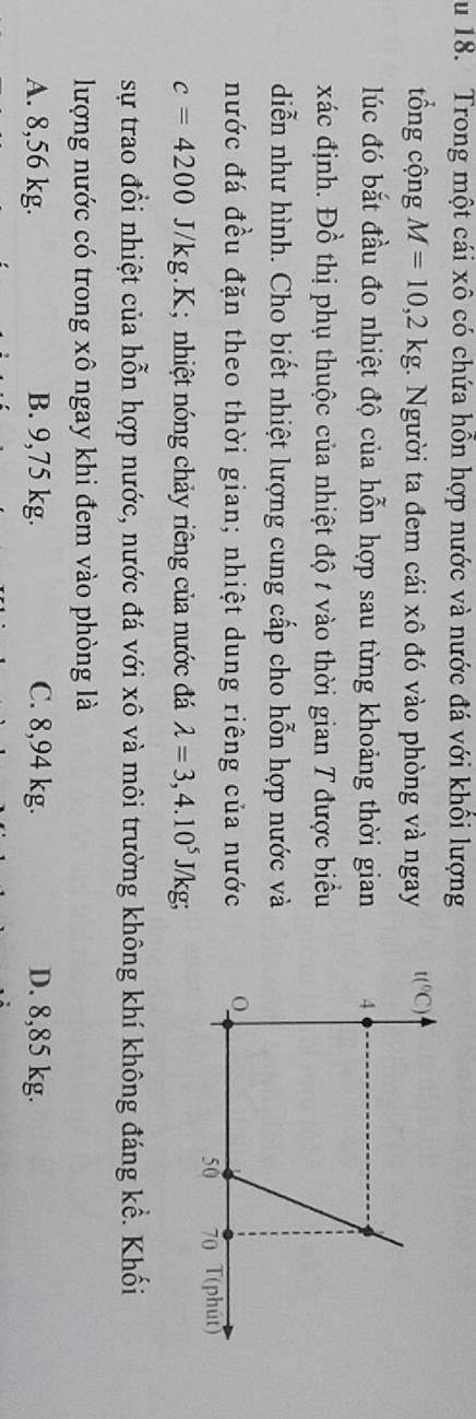 Trong một cái xô có chứa hỗn hợp nước và nước đá với khổi lượng
tổng cộng M=10,2kg. Người ta đem cái xô đó vào phòng và ngay 
lúc đó bắt đầu đo nhiệt độ của hỗn hợp sau từng khoảng thời gian
xác định. Đồ thị phụ thuộc của nhiệt độ t vào thời gian T được biểu
diễn như hình. Cho biết nhiệt lượng cung cấp cho hỗn hợp nước và
nước đá đều đặn theo thời gian; nhiệt dung riêng của nước
c=4200J/kg.I; nhiệt nóng chảy riêng của nước đá lambda =3,4.10^5J/kg;
sự trao đổi nhiệt của hỗn hợp nước, nước đá với xô và môi trường không khí không đáng kể. Khối
lượng nước có trong xô ngay khi đem vào phòng là
A. 8,56 kg. B. 9,75 kg. C. 8,94 kg. D. 8,85 kg.