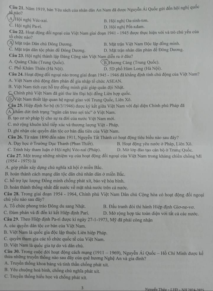 Năm 1919, bản Yêu sách của nhân dân An Nam đã được Nguyễn Ái Quốc gửi đến hội nghị quốc
tế não?
A Hội nghị Véc-xai.
B. Hội nghị Oa-sinh-tơn.
C. Hội nghị Pa-ri.
D. Hội nghị Pốt-xđam.
Câu 22. Hoạt động đối ngoại của Việt Nam giai đoạn 1941 - 1945 được thực hiện với và trò chủ yếu của
tổ chức nào?
A Mặt trận Dân chủ Đông Dương. B. Mặt trận Việt Nam Độc lập đồng minh.
C. Mặt trận dân tộc phân đế Đông Dương. D. Mặt trận nhân dân phản đế Đông Dương.
Câu 23. Hội nghị thành lập Đảng Cộng sản Việt Nam diễn ra ở đâu?
A. Quảng Châu (Trung Quốc). Bộ)Hương Cảng (Trung Quốc).
C. Phố Khâm Thiên (Hà Nội). D. 5D phố Hàm Long (Hà Nội).
Câu 24. Hoạt động đối ngoại nào trong giai đoạn 1945 - 1946 đã khẳng định tính chủ động của Việt Nam?
A. Việt Nam chủ động đàm phán để gia nhập tổ chức ASEAN.
B. Việt Nam tích cực hỗ trợ đồng minh giải giáp quân đội Nhật.
C Chính phủ Việt Nam đã gửi thư lên Đại hội đồng Liên hợp quốc.
D Việt Nam thiết lập quan hệ ngoại giao với Trung Quốc, Liên Xô.
Câu 25. Hiệp định Sơ bộ (6/3/1946) được ký kết giữa Việt Nam với đại diện Chính phủ Pháp đã
A. chẩm dứt tình trạng “ngàn cân treo sợi tóc” ở Việt Nam.
B. tạo cơ sở pháp lý cho sự ra đời của nước Việt Nam mới.
C. mở rộng khuôn khổ tiếp xúc và thương lượng Việt - Pháp.
D. ghi nhận các quyền dân tộc cơ bản đầu tiên của Việt Nam.
Câu 26. Từ năm 1890 đến năm 1911, Nguyễn Tất Thành có hoạt động tiêu biểu nào sau đây?
A. Dạy học ở Trường Dục Thanh (Phan Thiết). B. Hoạt động yêu nước ở Pháp, Liên Xô.
C. Trình bảy tham luận ở Hội nghị Véc-xai (Pháp). D. Mở lớp đào tạo cán bộ ở Trung Quốc.
Câu 27. Một trong những nhiệm vụ của hoạt động đối ngoại của Việt Nam trong kháng chiến chống Mĩ
(1954 - 1975) là
A. góp phần xây dựng chủ nghĩa xã hội ở miền Bắc.
B. hoàn thành cách mạng dân tộc dân chủ nhân dân ở miền Bắc.
C. hỗ trợ lực lượng Đồng minh chống phát xít, bảo vệ hòa bình.
D. hoàn thành thống nhất đất nước về mặt nhà nước trên cả nước.
Câu 28. Trong giai đoạn 1954 - 1964, Chính phủ Việt Nam Dân chủ Cộng hòa có hoạt động đối ngoại
chủ yếu nào sau đây?
A. Tổ chức phong trào Đông du sang Nhật.  B. Đấu tranh đòi thi hành Hiệp định Giơ-ne-vơ.
C. Đàm phán và đi đến kí kết Hiệp định Pari. D. Mở rộng hợp tác toàn diện với tắt cả các nước.
Câu 29. Theo Hiệp định Pa-ri được kí ngày 27-1-1973, Mỹ đã phải công nhận
A. các quyền dân tộc cơ bản của Việt Nam.
B. Việt Nam là quốc gia độc lập thuộc Liên hiệp Pháp.
C. quyền tham gia các tổ chức quốc tế của Việt Nam.
D. Việt Nam là quốc gia tự do và dân chủ.
Câu 30. Trong cuộc đời hoạt động cách mạng (1911 - 1969), Nguyễn Ái Quốc - Hồ Chí Minh được kế
thừa những truyền thống nào sau đây của quê hương Nghệ An và gia đình?
A. Truyền thống khoa bảng và tinh thần chống phát xít.
B. Yêu chuộng hoà bình, chống chủ nghĩa phát xít.
C. Truyền thống hiếu học và chống phát xít.
3  Nguyễu Thủu - L VĐ - NH 2024-2025