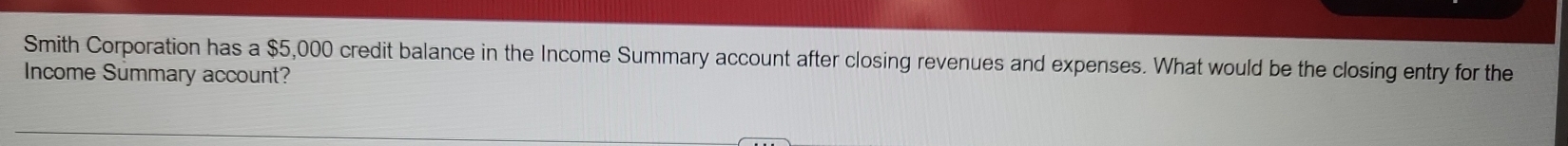Smith Corporation has a $5,000 credit balance in the Income Summary account after closing revenues and expenses. What would be the closing entry for the 
Income Summary account?