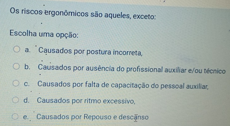 Os riscos ergonômicos são aqueles, exceto:
Escolha uma opção:
a. Causados por postura incorreta,
b. Causados por ausência do profissional auxiliar e/ou técnico
c. Causados por falta de capacitação do pessoal auxiliar,
d. Causados por ritmo excessivo,
e. Causados por Repouso e descanso