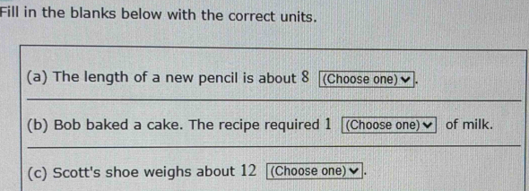 Fill in the blanks below with the correct units. 
(a) The length of a new pencil is about 8 [(Choose one) 
(b) Bob baked a cake. The recipe required 1 (Choose one) of milk. 
(c) Scott's shoe weighs about 12 (Choose one)