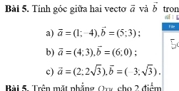 Tính góc giữa hai vectơ vector a và vector b tron 
e 
a) vector a=(1;-4), vector b=(5;3) File 
b) overline a=(4;3), overline b=(6;0); 
c) vector a=(2;2sqrt(3)), vector b=(-3;sqrt(3)). 
Bài 5. Trên mặt phẳng Or cho 2 điểm