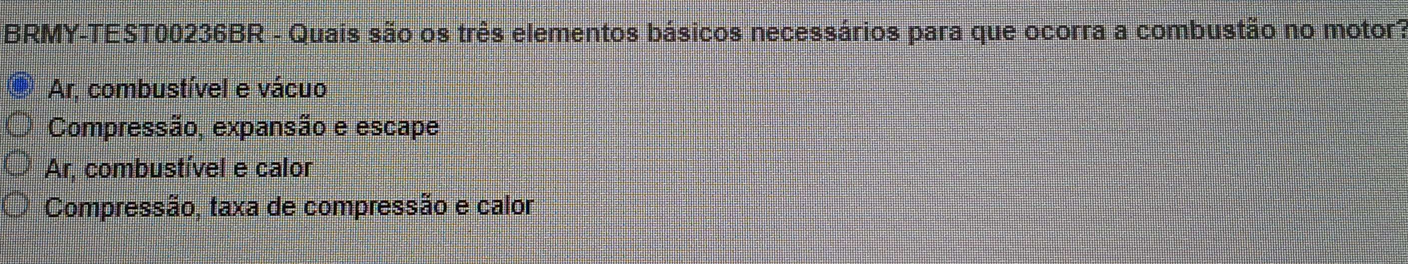 BRMY-TEST00236BR - Quais são os três elementos básicos necessários para que ocorra a combustão no motor?
Ar. combustível e vácuo
Compressão, expansão e escape
Ar, combustível e calor
Compressão, taxa de compressão e calor
