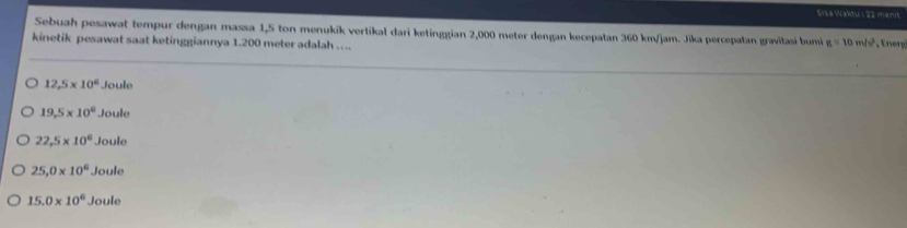 Sisa Waktus 22 menit
Sebuah pesawat tempur dengan massa 1,5 ton menukik vertikal dari ketinggian 2,000 meter dengan kecepatan 360 km/jam. Jika percepatan gravitasi bumi g=10m/s^2
kinetik pesawat saat ketinggiannya 1.200 meter adalah …. ney
12,5* 10^6 Joule
19.5* 10^6 Joule
22.5* 10^6 Joule
25,0* 10^6 Joul
15.0* 10^6 loule