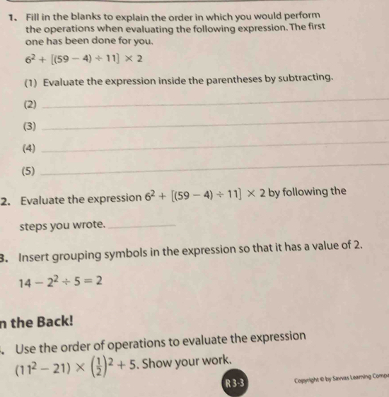 Fill in the blanks to explain the order in which you would perform 
the operations when evaluating the following expression. The first 
one has been done for you.
6^2+[(59-4)/ 11]* 2
(1) Evaluate the expression inside the parentheses by subtracting. 
(2) 
_ 
(3) 
_ 
(4) 
_ 
(5) 
_ 
2. Evaluate the expression 6^2+[(59-4)/ 11]* 2 by following the 
steps you wrote._ 
3. Insert grouping symbols in the expression so that it has a value of 2.
14-2^2/ 5=2
n the Back! 
Use the order of operations to evaluate the expression
(11^2-21)* ( 1/2 )^2+5. Show your work. 
R 3-3 Copyright © by Savvas Leaming Compe