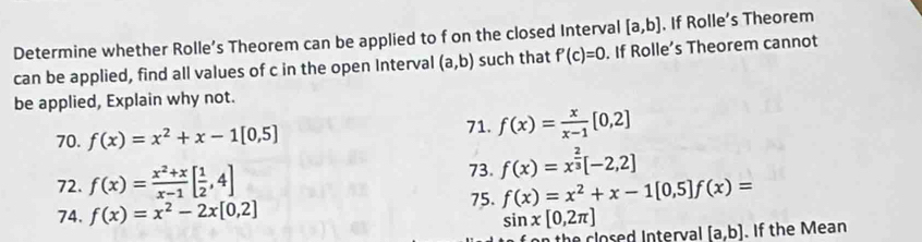 Determine whether Rolle’s Theorem can be applied to f on the closed Interval [a,b]. If Rolle’s Theorem 
can be applied, find all values of c in the open Interval (a,b) such that f'(c)=0. If Rolle’s Theorem cannot 
be applied, Explain why not. 
70. f(x)=x^2+x-1[0,5]
71. f(x)= x/x-1 [0,2]
72. f(x)= (x^2+x)/x-1 [ 1/2 ,4] 73. f(x)=x^(frac 2)3[-2,2]
75. f(x)=x^2+x-1[0,5] f(x)=
74. f(x)=x^2-2x[0,2] sin x[0,2π ] [a,b]. If the Mean