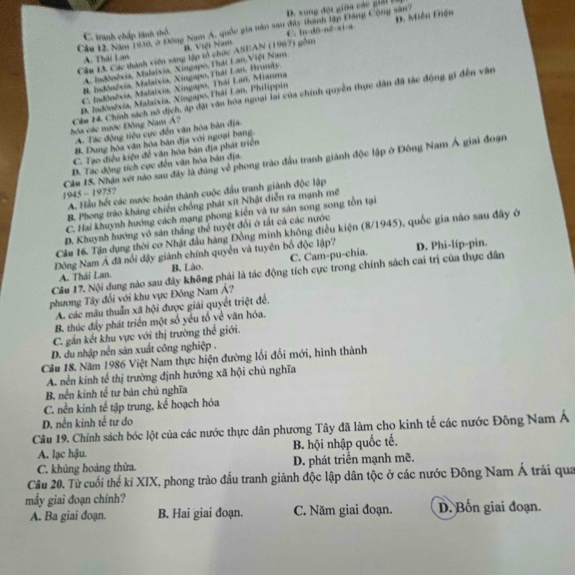 D. xong đột giữn các giả b
Cầu 12, Năm 1930, ở Đông Nam A, quốc gia năo sau đây thành lập Đảng Cộng sân7
B. Việt Nam. lu:d0:n0=361:n Đ. Miễn Điện
C. tranh chấp lãnh thỏ.
C
Cầu 13. Các thành viên sáng lập tổ chức ASEAN (1967) gồm
A. Thái Lan.
A. Indônêxia, Malaixia, Xingapo,Thát Lan Việt Nam
B. Indónêxia, Malaixia, Ningapo,Thái Lan, Brunãy.
C. Indônéxia, Malaixia, Xingapo, Thái Lan, Mianma
Câu 14, Chính sách nô dịch, áp đặt văn hóa ngoại lai của chính quyền thực dân đã tác động gì đến văn
D. Iadônêxia, Malaixia, Xingapo, Thái Lan, Philippin
hóa các nước Đông Nam Á?
A. Tác động tiêu cực đến văn hóa bản địa.
B. Dung hòa văn hóa bản địa với ngoại bang.
C. Tạo điều kiện đề văn hóa bản địa phát triển
Cầu 15. Nhận xét nào sau đây là đùng về phong trào đầu tranh giành độc lập ở Đông Nam Á giai đoạn
D. Tác động tích cực đến văn hóa bản địa.
1945-1975
A. Hầu hết các nước hoàn thành cuộc đấu tranh giành độc lập
B. Phong trào kháng chiến chống phát xít Nhật diễn ra mạnh mẽ
C. Hai khuynh hướng cách mạng phong kiến và tư sản song song tồn tại
D. Khuynh hướng vô sản thắng thể tuyệt đối ở tất cả các nước
Câu 16. Tận dụng thời cơ Nhật đầu hàng Đồng minh không điều kiện (8/1945), quốc gia nào sau đây ở
Đông Nam Á đã nổi dậy giành chính quyền và tuyên bố độc lập?
A. Thái Lan. B. Lào. C. Cam-pu-chia. D. Phi-líp-pin.
Câu 17. Nội dung nào sau đây không phải là tác động tích cực trong chính sách cai trị của thực dân
phương Tây đối với khu vực Đông Nam Á?
A. các mâu thuẫn xã hội được giải quyết triệt đề.
B. thúc đẩy phát triển một số yếu tố về văn hóa.
C. gắn kết khu vực với thị trường thế giới.
D. du nhập nền sản xuất công nghiệp .
Câu 18. Năm 1986 Việt Nam thực hiện đường lối đổi mới, hình thành
A. nền kinh tế thị trường định hướng xã hội chủ nghĩa
B, nền kinh tế tư bản chủ nghĩa
C. nền kinh tế tập trung, kế hoạch hóa
D. nền kinh tế tư do
Câu 19. Chính sách bóc lột của các nước thực dân phương Tây đã làm cho kinh tế các nước Đông Nam Á
A. lạc hậu. B. hội nhập quốc tế.
C. khủng hoảng thừa. D. phát triển mạnh mẽ.
Câu 20. Từ cuối thế kỉ XIX, phong trào đấu tranh giành độc lập dân tộc ở các nước Đông Nam Á trải qua
mẩy giai đoạn chính?
A. Ba giai đoạn. B. Hai giai đoạn. C. Năm giai đoạn. D. Bốn giai đoạn.