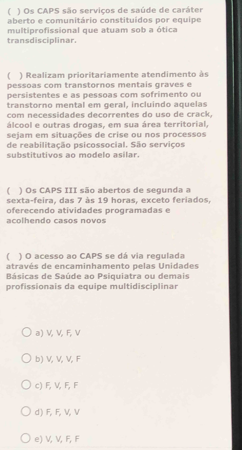 ( ) Os CAPS são serviços de saúde de caráter
aberto e comunitário constituídos por equipe
multiprofissional que atuam sob a ótica
transdisciplinar.
( ) Realizam prioritariamente atendimento às
pessoas com transtornos mentais graves e
persistentes e as pessoas com sofrimento ou
transtorno mental em geral, incluindo aquelas
com necessidades decorrentes do uso de crack,
álcool e outras drogas, em sua área territorial,
sejam em situações de crise ou nos processos
de reabilitação psicossocial. São serviços
substitutivos ao modelo asilar.
( ) Os CAPS III são abertos de segunda a
sexta-feira, das 7 às 19 horas, exceto feriados,
oferecendo atividades programadas e
acolhendo casos novos
 ) O acesso ao CAPS se dá via regulada
através de encaminhamento pelas Unidades
Básicas de Saúde ao Psiquiatra ou demais
profissionais da equipe multidisciplinar
a) V, V, F, V
b) V, V, V, F
c) F, V, F, F
d) F, F, V, V
e) V, V, F, F