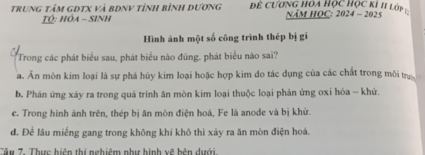 trung tâm gDTX và bDNV tỉnh bình dương Để Cương Họa học học KI II lớp
Ó: hÓa - SInh NăM HOC: 2024 - 2025
Hình ảnh một số công trình thép bị gĩ
Trong các phát biểu sau, phát biểu nào đúng, phát biểu nào sai?
a. Ăn mòn kim loại là sự phá hủy kim loại hoặc hợp kim do tác dụng của các chất trong môi trưò
b. Phản ứng xảy ra trong quá trình ăn mòn kim loại thuộc loại phản ứng oxi hóa - khử.
c. Trong hình ảnh trên, thép bị ăn mòn điện hoá, Fe là anode và bị khử.
d. Để lâu miếng gang trong không khí khô thì xảy ra ăn mòn điện hoá.
Câu 7. Thực hiện thí nghiêm như hình vẽ bên dưới.