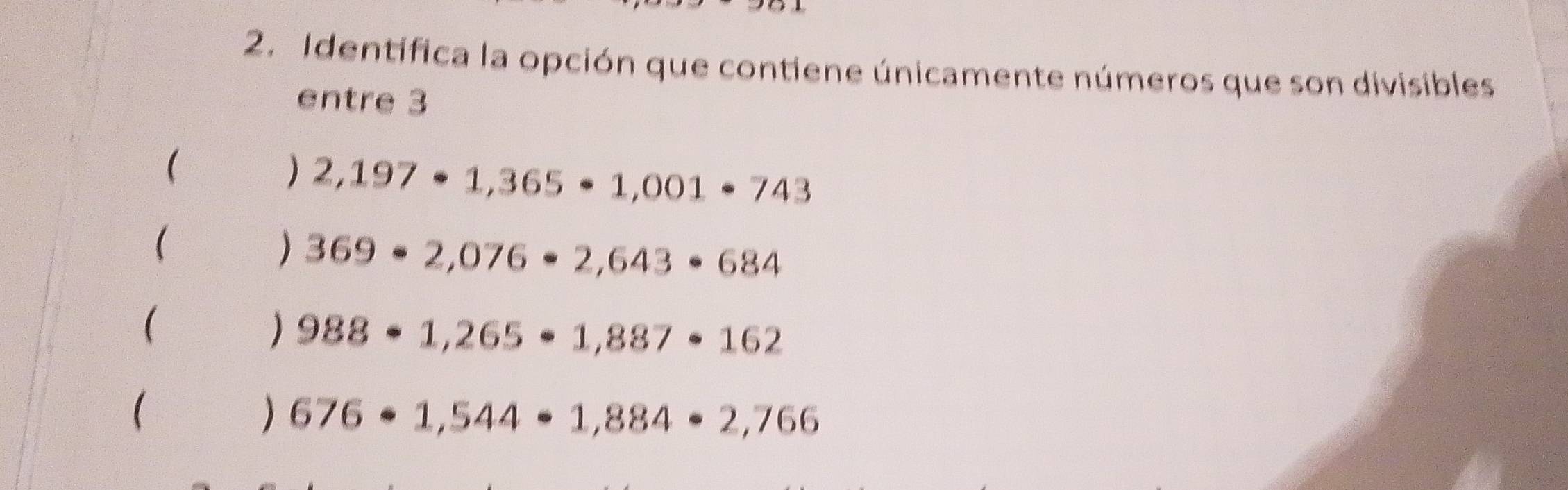 Identifica la opción que contiene únicamente números que son divisibles
entre 3
(
2,197· 1,365· 1,001· 743

) 369· 2,076· 2,643· 684

) 988· 1,265· 1,887· 162
  □ /□   )676· 1,544· 1,884· 2,766