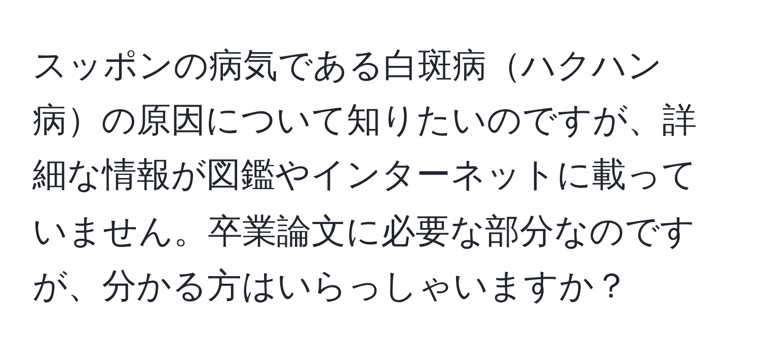 スッポンの病気である白斑病ハクハン病の原因について知りたいのですが、詳細な情報が図鑑やインターネットに載っていません。卒業論文に必要な部分なのですが、分かる方はいらっしゃいますか？