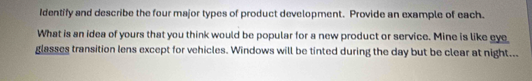 Identify and describe the four major types of product development. Provide an example of each. 
What is an idea of yours that you think would be popular for a new product or service. Mine is like eye 
glasses transition lens except for vehicles. Windows will be tinted during the day but be clear at night...