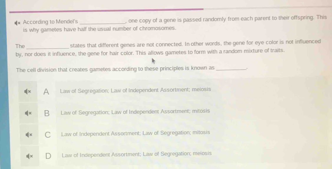 According to Mendel's _, one copy of a gene is passed randomly from each parent to their offspring. This
is why gametes have half the usual number of chromosomes.
The _states that different genes are not connected. In other words, the gene for eye color is not influenced
by, nor does it influence, the gene for hair color. This allows gametes to form with a random mixture of traits.
The cell division that creates gametes according to these principles is known as_
A Law of Segregation; Law of Independent Assortment; meiosis
B Law of Segregation; Law of Independent Assortment; mitosis
Law of Independent Assortment; Law of Segregation; mitosis
Law of Independent Assortment; Law of Segregation; meiosis