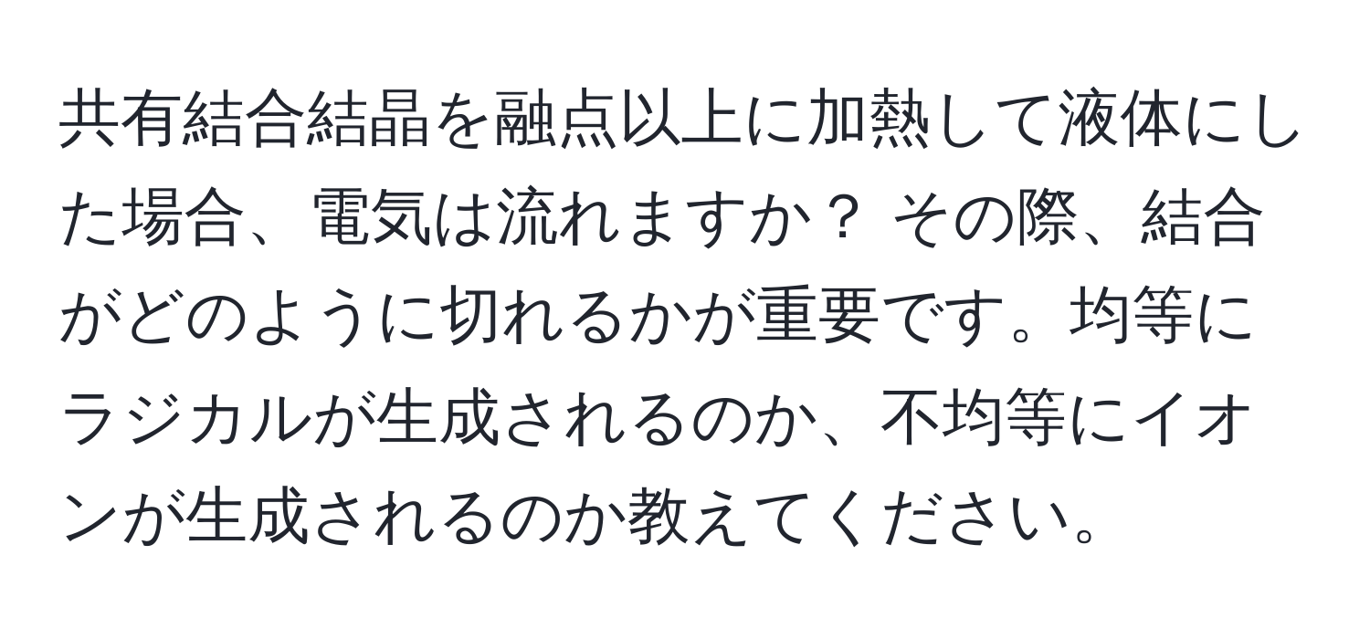 共有結合結晶を融点以上に加熱して液体にした場合、電気は流れますか？ その際、結合がどのように切れるかが重要です。均等にラジカルが生成されるのか、不均等にイオンが生成されるのか教えてください。