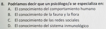 Podríamos decir que un psicólogo/a se especializa en:
A. El conocimiento del comportamiento humano
B. El conocimiento de la fauna y la flora
C. El conocimiento de las redes sociales
D. El conocimiento del sistema inmunológico