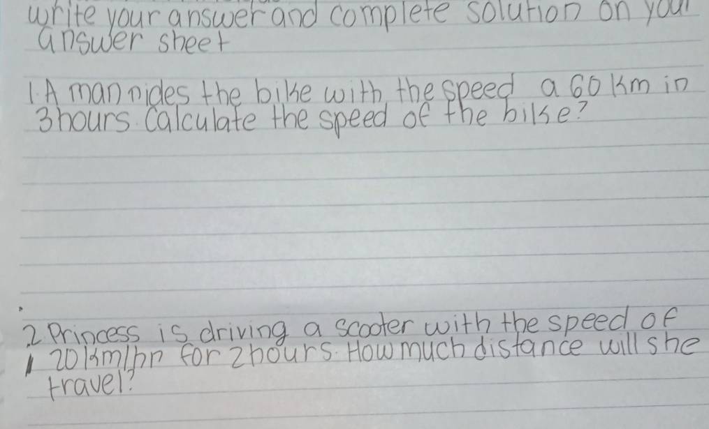 write your answer and complete solution on your 
answer sheet 
1A man nides the bike with the speed a 6o km in
3hours Calculate the speed of the bilse? 
2 Princess is driving a scooter with the speed of
1 20/m/bn forzhours. How much distance will she 
travel?