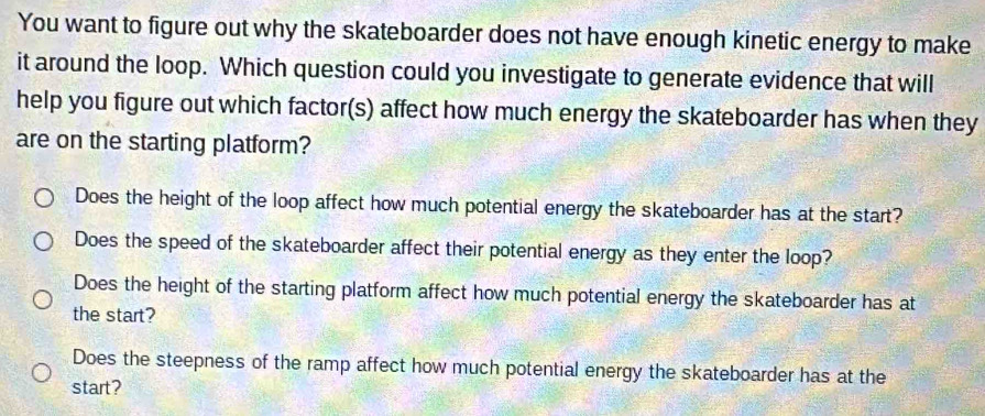 You want to figure out why the skateboarder does not have enough kinetic energy to make
it around the loop. Which question could you investigate to generate evidence that will
help you figure out which factor(s) affect how much energy the skateboarder has when they
are on the starting platform?
Does the height of the loop affect how much potential energy the skateboarder has at the start?
Does the speed of the skateboarder affect their potential energy as they enter the loop?
Does the height of the starting platform affect how much potential energy the skateboarder has at
the start?
Does the steepness of the ramp affect how much potential energy the skateboarder has at the
start?