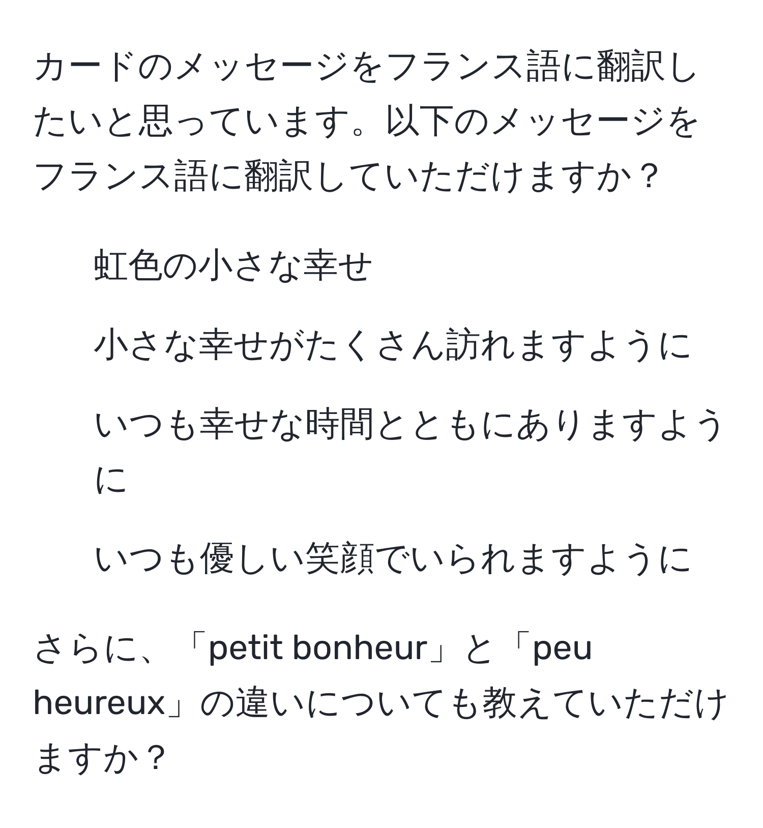 カードのメッセージをフランス語に翻訳したいと思っています。以下のメッセージをフランス語に翻訳していただけますか？

- 虹色の小さな幸せ
- 小さな幸せがたくさん訪れますように
- いつも幸せな時間とともにありますように
- いつも優しい笑顔でいられますように

さらに、「petit bonheur」と「peu heureux」の違いについても教えていただけますか？