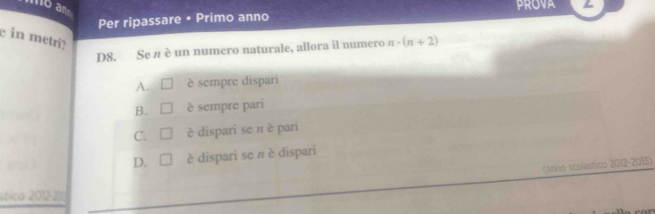 lo an
Per ripassare • Primo anno PROVA
e in metrí?
D8. Se n è un numero naturale, allora il numero n· (n+2)
A. è sempre dispari
B. I è sempre pari
C. □ è dispari se π è pari
D. □ è dispari se π è dispari
(anno scolastico 2012-2013)
útico 2012-200