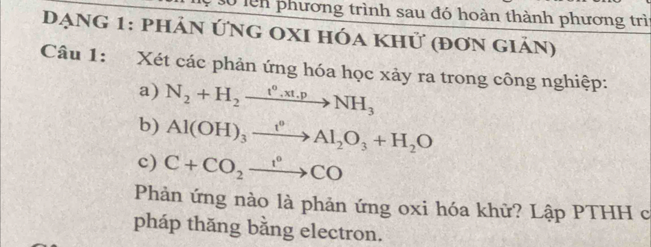 lên phương trình sau đó hoàn thành phương trì 
Đạng 1: phản Ứng oxI hóa khử (đơn giản) 
Câu 1: Xét các phản ứng hóa học xảy ra trong công nghiệp: 
a) N_2+H_2xrightarrow t°,xt.pNH_3
b) Al(OH)_3xrightarrow t^0Al_2O_3+H_2O
c) C+CO_2xrightarrow 1°CO
Phản ứng nào là phản ứng oxi hóa khữ? Lập PTHH c 
pháp thăng bằng electron.