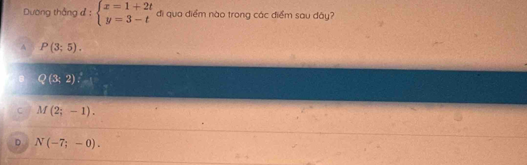 Dường thắng đ : beginarrayl x=1+2t y=3-tendarray. di qua điểm nào trong các điểm sau đây?
A P(3;5).
Q(3;2)
C M(2;-1).
D N(-7;-0).