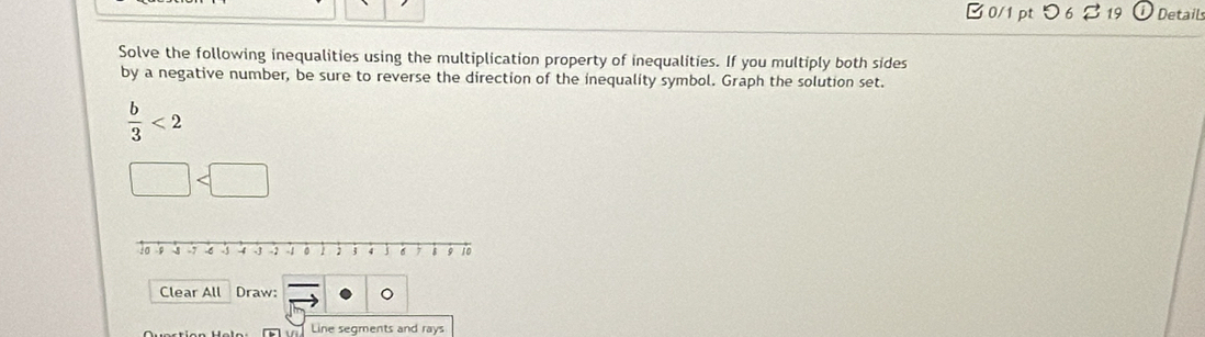 つ 6♂ 19 Details 
Solve the following inequalities using the multiplication property of inequalities. If you multiply both sides 
by a negative number, be sure to reverse the direction of the inequality symbol. Graph the solution set.
 b/3 <2</tex>
□
Clear All Draw: 。 
Line segments and rays