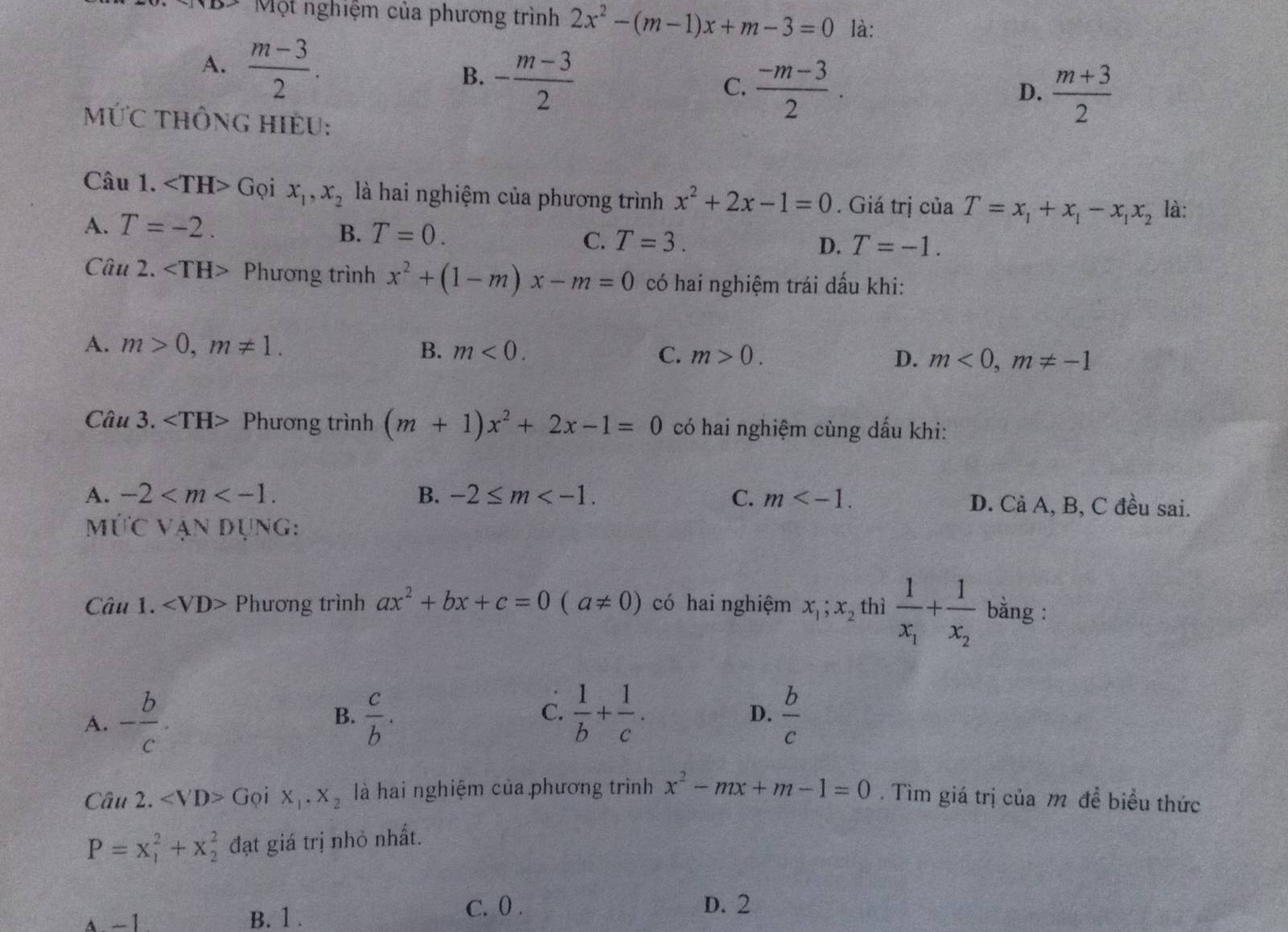 Một nghiệm của phương trình 2x^2-(m-1)x+m-3=0 là:
A.  (m-3)/2 . B. - (m-3)/2 
C.  (-m-3)/2 .  (m+3)/2 
D.
MỨC THÔnG HIềU:
Câu 1. ∠ TH>( Gọi x_1,x_2 là hai nghiệm của phương trình x^2+2x-1=0. Giá trị của T=x_1+x_1-x_1x_2 là:
A. T=-2.
B. T=0.
C. T=3. D. T=-1.
Câu 2. Phương trình x^2+(1-m)x-m=0 có hai nghiệm trái dấu khi:
A. m>0,m!= 1. B. m<0. C. m>0. D. m<0,m!= -1
Câu 3. Phương trình (m+1)x^2+2x-1=0 có hai nghiệm cùng dấu khi:
A. -2 B. -2≤ m C. m D. Cả A, B, C đều sai.
mỨC Vận dụng:
Câu 1. Phương trình ax^2+bx+c=0(a!= 0) có hai nghiệm x_1;x_2 thì frac 1x_1+frac 1x_2 bằng :
C.  1/b + 1/c .
A. - b/c .  c/b .  b/c 
B.
D.
Câu 2. ∠ VD> Gọi X_1· X_2 là hai nghiệm của phương trình x^2-mx+m-1=0. Tìm giá trị của m đề biểu thức
P=x_1^2+x_2^2 đạt giá trị nhỏ nhất.
A -1 B. 1 .
C. 0 . D. 2