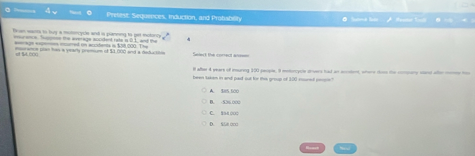 Pretest: Sequences. Induction, and Probability O Sutme Sade T 
Brian wants to buy a motorcycle and is planning to get motorcy 4
esurence. Suppose the average accident rate is 0.1 _ and the
average expenses incurred on accidents is $38,000. The
insurance plan has a yearly premium of $1,000 and a deductible Select the correct answer
el $4,000
If after 4 years of insunng 100 people, 9 motorcycle drivers had an accident, where does the company stand after money him
been taken in and paid out for this group of 100 insured people?
A. $85,500
B. S36,000
C. 594,000
D. S58,000
Revcct