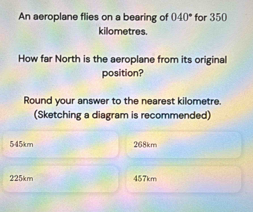 An aeroplane flies on a bearing of 040° for 350
kilometres.
How far North is the aeroplane from its original
position?
Round your answer to the nearest kilometre.
(Sketching a diagram is recommended)
545km 268km
225km 457km