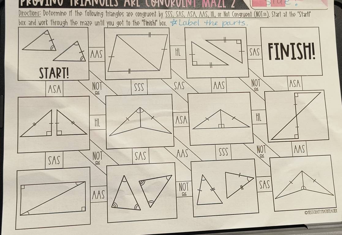 PROVINO TRIAÑOLLS ARL CONOPOLNI MAZL 2 
Directions: Determine if the following triangles are congruent by SSS, SAS, ASA, AAS, IIL, or Not Congruent (NOT≅). Start at the '"Startl" 
box and work through the maze until you get to the "Finish!" box.< 
AAS HL SAS fINISh! 
START! 
ASA NOT SSS SAS AAS NOT ASA 
HL 
ASA 
HL 
SAS NOT SAS AAS SSS NOT AAS 
^ 
a 
NOT + X SAS 
AAS 
≌ 
©HISscRAftyMAthteAcher