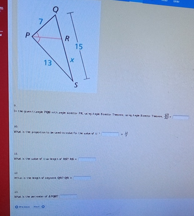 Unks 
m 
9, 
In the given tangle PQS with angle Disector PR, using Angle Bisector Theorem, using Angle Bisector Theorem,  QR/RS =□
1a. 
What is the proportion to be used to solve for the value or∈fty >□ = 12/7 
11. 
What is the value of t o length of RS? RS=□
12. 
Whatis the length o segment QR?QR=□
13. 
What is the perimeter of ANF Y overline 
Prs y ou s