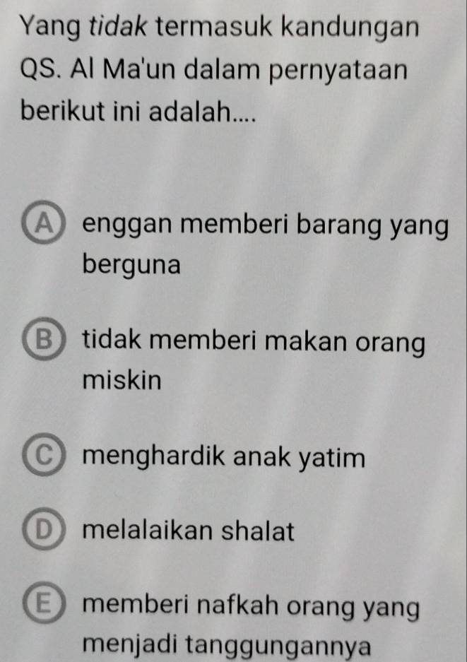 Yang tidak termasuk kandungan
QS. Al Ma'un dalam pernyataan
berikut ini adalah....
A enggan memberi barang yang
berguna
B tidak memberi makan orang
miskin
menghardik anak yatim
D melalaikan shalat
E memberi nafkah orang yang
menjadi tanggungannya