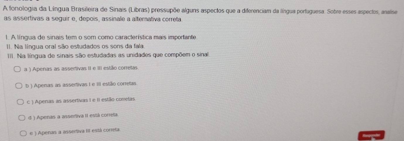 A fonologia da Língua Brasileira de Sinais (Libras) pressupõe alguns aspectos que a diferenciam da língua portuguesa. Sobre esses aspectos, analise
as assertivas a seguir e, depois, assinale a alternativa correta.
I. A língua de sinais tem o som como característica mais importante
II. Na língua oral são estudados os sons da fala.
III. Na língua de sinais são estudadas as unidades que compõem o sinal,
a ) Apenas as assertivas II e III estão corretas.
b ) Apenas as assertivas I e III estão corretas.
c ) Apenas as assertivas I e II estão corretas
d ) Apenas a assertiva II está correta.
e ) Apenas a assertiva III está correta.