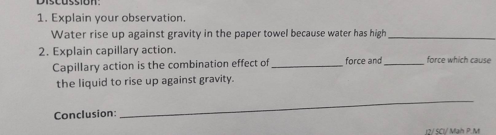 Discussion. 
1. Explain your observation. 
Water rise up against gravity in the paper towel because water has high_ 
2. Explain capillary action. 
Capillary action is the combination effect of_ 
force and_ force which cause 
the liquid to rise up against gravity. 
Conclusion: 
_ 
J2/ SCI/ Mah P.M