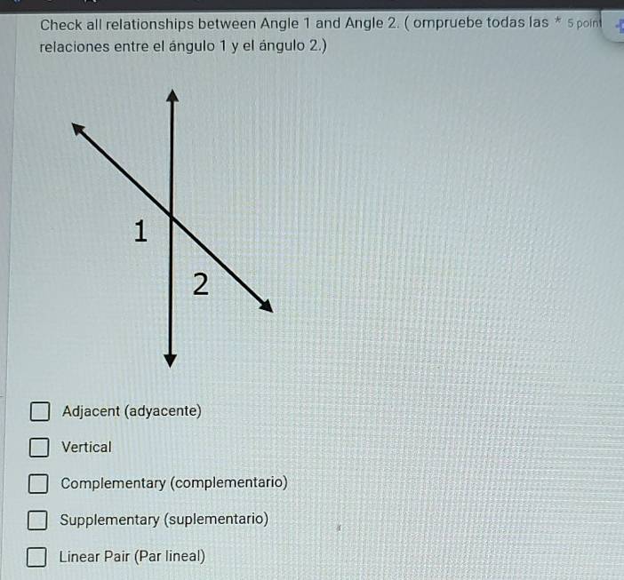 Check all relationships between Angle 1 and Angle 2. ( ompruebe todas las * 5 poin
relaciones entre el ángulo 1 y el ángulo 2.)
Adjacent (adyacente)
Vertical
Complementary (complementario)
Supplementary (suplementario)
Linear Pair (Par lineal)