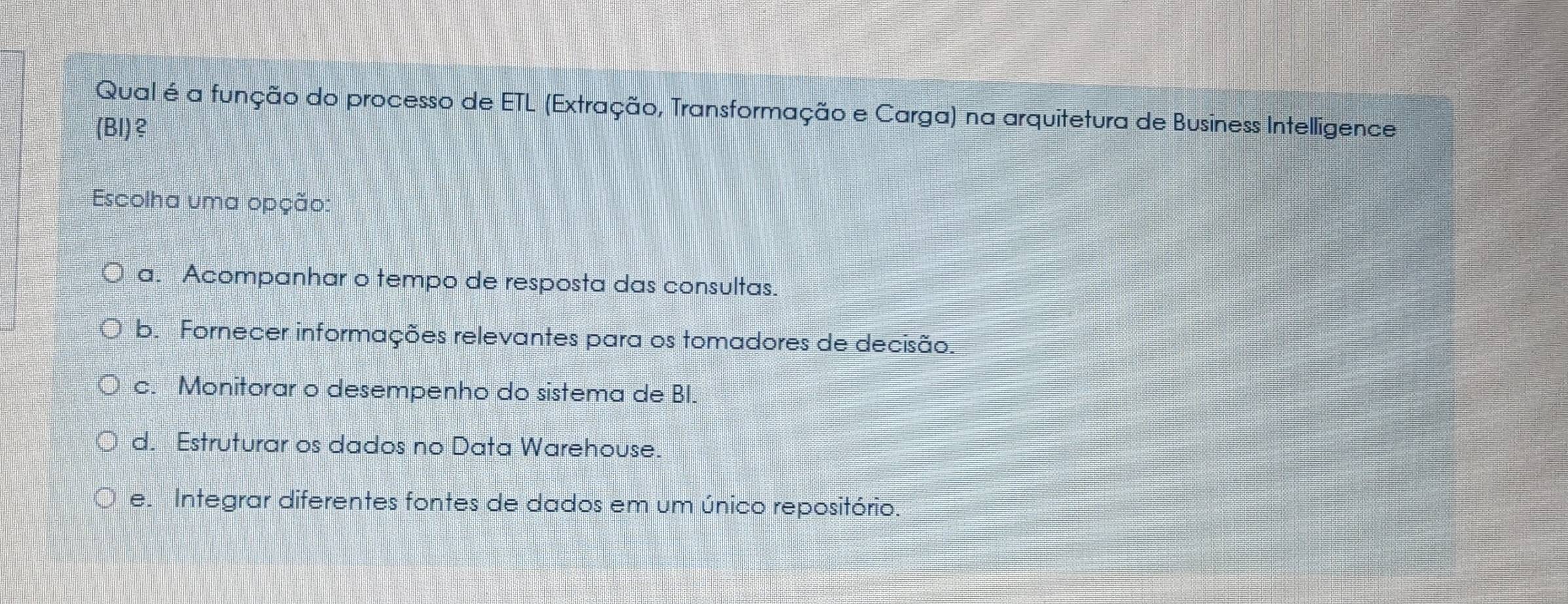 Qual é a função do processo de ETL (Extração, Transformação e Carga) na arquitetura de Business Intelligence
(Bl)?
Escolha uma opção:
a. Acompanhar o tempo de resposta das consultas.
b. Fornecer informações relevantes para os tomadores de decisão.
c. Monitorar o desempenho do sistema de BI.
d. Estruturar os dados no Data Warehouse.
e. Integrar diferentes fontes de dados em um único repositório.