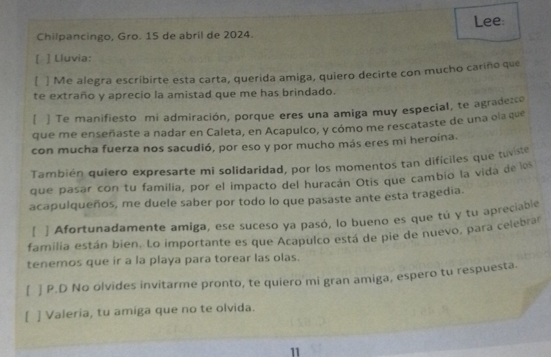 Chilpancingo, Gro. 15 de abril de 2024. Lee: 
[ ] Lluvia: 
[ ] Me alegra escribirte esta carta, querida amiga, quiero decirte con mucho cariño que 
te extraño y aprecio la amistad que me has brindado. 
[ ] Te manifiesto mi admiración, porque eres una amiga muy especial, te agradezco 
que me enseñaste a nadar en Caleta, en Acapulco, y cómo me rescataste de una ola que 
con mucha fuerza nos sacudió, por eso y por mucho más eres mi heroína. 
También quiero expresarte mi solidaridad, por los momentos tan difíciles que tuviste 
que pasar con tu familia, por el impacto del huracán Otis que cambio la vida de los 
acapulqueños, me duele saber por todo lo que pasaste ante esta tragedia. 
[ ] Afortunadamente amiga, ese suceso ya pasó, lo bueno es que tú y tu apreciable 
familia están bien. Lo importante es que Acapulco está de pie de nuevo, para celebrar 
tenemos que ir a la playa para torear las olas. 
[ ] P.D No olvides invitarme pronto, te quiero mi gran amiga, espero tu respuesta. 
[ ] Valeria, tu amiga que no te olvida. 
11