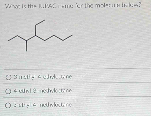 What is the IUPAC name for the molecule below?
3 -methyl -4 -ethyloctane
4-ethyl -3 -methyloctane
3 -ethyl -4 -methyloctane