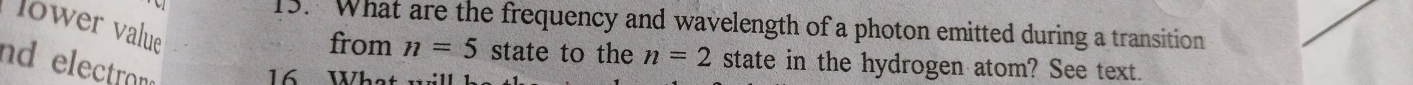 lower value 
13. What are the frequency and wavelength of a photon emitted during a transition 
from n=5 state to the n=2 state in the hydrogen atom? See text. 
nd electran 
16 What