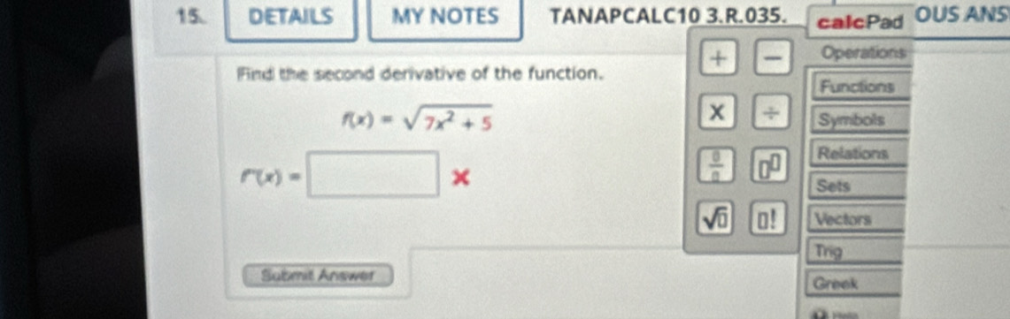 DETAILS MY NOTES TANAPCALC10 3.R.035. calcPad OUS ANS 
+ Operations 
Find the second derivative of the function. 
Functions
x 7
f(x)=sqrt(7x^2+5) Symbols
r(x)=□ *
 0/0  0^(□) Relations 
Sets
sqrt(0) □ ! Vectors 
Trig 
Submit Answer Greek